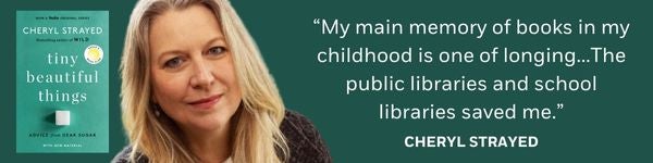 "My main memory of books in my childhood is one of longing…The public libraries and school libraries saved me." - Cheryl Strayed