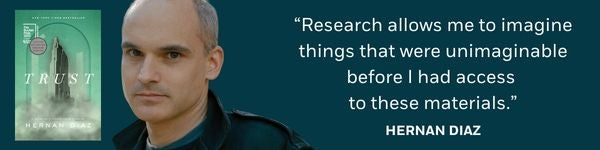 "Research allows me to imagine things that were unimaginable before I had access to these materials.” -Hernan Diaz